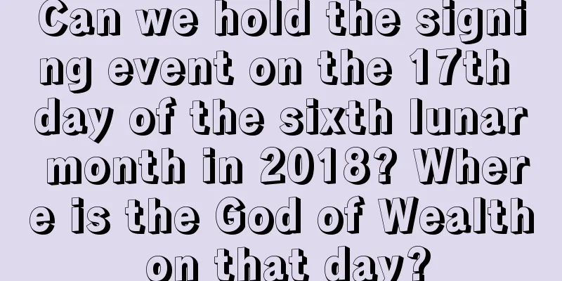 Can we hold the signing event on the 17th day of the sixth lunar month in 2018? Where is the God of Wealth on that day?