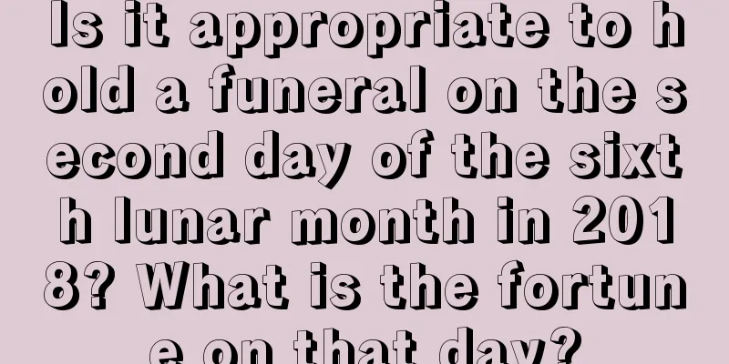 Is it appropriate to hold a funeral on the second day of the sixth lunar month in 2018? What is the fortune on that day?