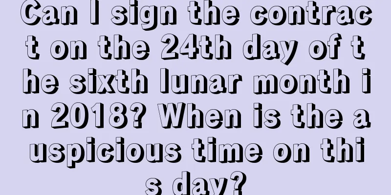 Can I sign the contract on the 24th day of the sixth lunar month in 2018? When is the auspicious time on this day?