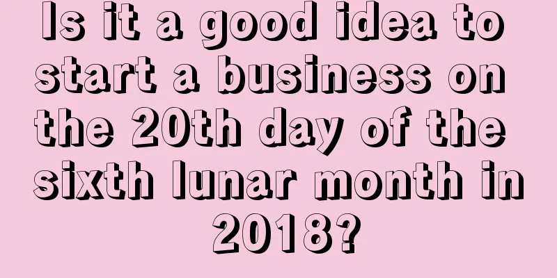 Is it a good idea to start a business on the 20th day of the sixth lunar month in 2018?