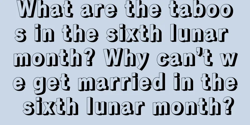 What are the taboos in the sixth lunar month? Why can’t we get married in the sixth lunar month?