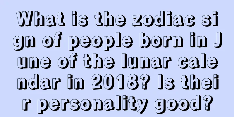 What is the zodiac sign of people born in June of the lunar calendar in 2018? Is their personality good?