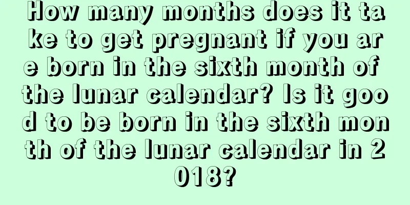 How many months does it take to get pregnant if you are born in the sixth month of the lunar calendar? Is it good to be born in the sixth month of the lunar calendar in 2018?