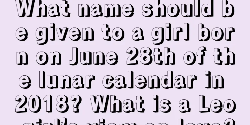 What name should be given to a girl born on June 28th of the lunar calendar in 2018? What is a Leo girl’s view on love?