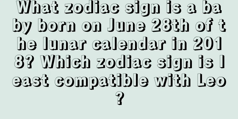 What zodiac sign is a baby born on June 28th of the lunar calendar in 2018? Which zodiac sign is least compatible with Leo?