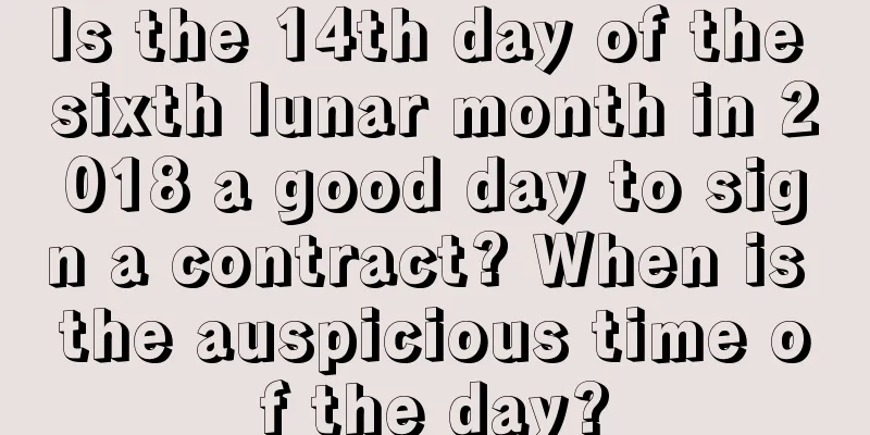 Is the 14th day of the sixth lunar month in 2018 a good day to sign a contract? When is the auspicious time of the day?