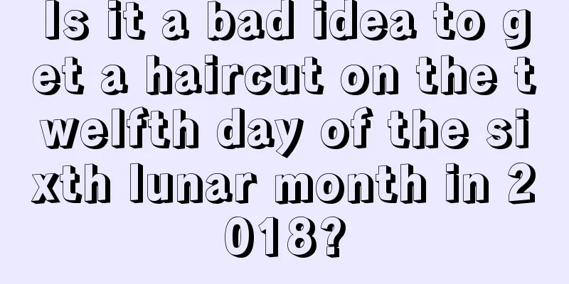 Is it a bad idea to get a haircut on the twelfth day of the sixth lunar month in 2018?