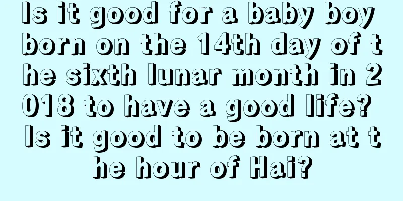 Is it good for a baby boy born on the 14th day of the sixth lunar month in 2018 to have a good life? Is it good to be born at the hour of Hai?