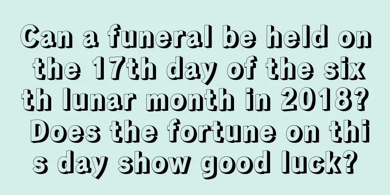 Can a funeral be held on the 17th day of the sixth lunar month in 2018? Does the fortune on this day show good luck?