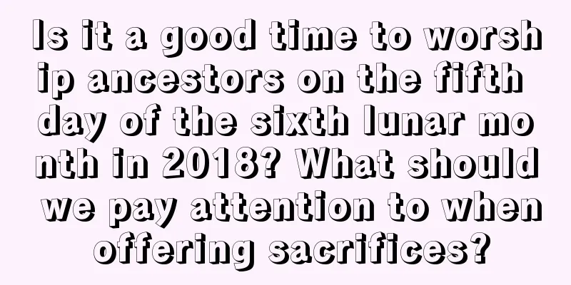 Is it a good time to worship ancestors on the fifth day of the sixth lunar month in 2018? What should we pay attention to when offering sacrifices?
