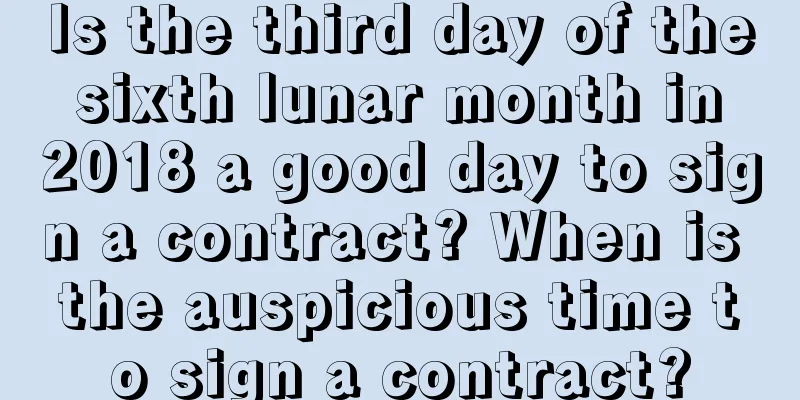 Is the third day of the sixth lunar month in 2018 a good day to sign a contract? When is the auspicious time to sign a contract?