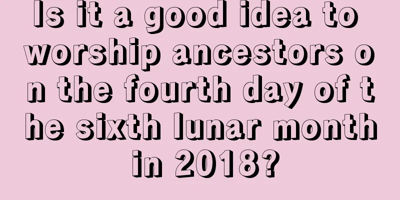 Is it a good idea to worship ancestors on the fourth day of the sixth lunar month in 2018?