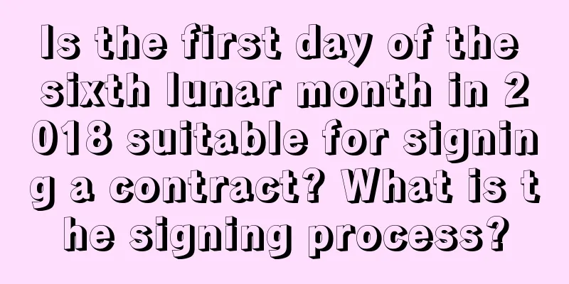 Is the first day of the sixth lunar month in 2018 suitable for signing a contract? What is the signing process?