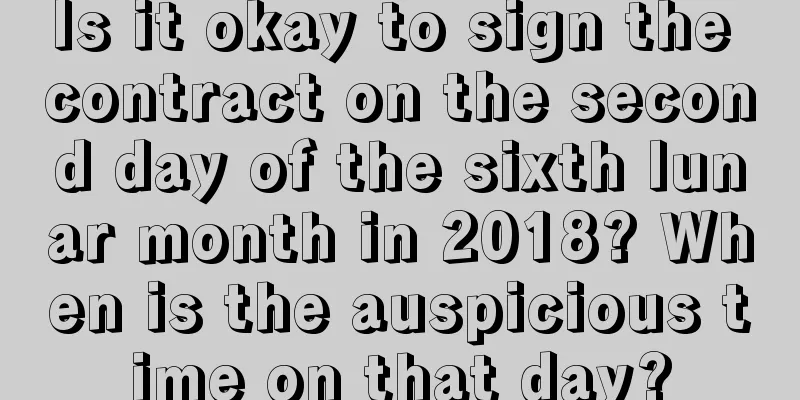 Is it okay to sign the contract on the second day of the sixth lunar month in 2018? When is the auspicious time on that day?