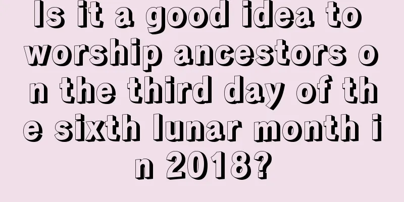 Is it a good idea to worship ancestors on the third day of the sixth lunar month in 2018?