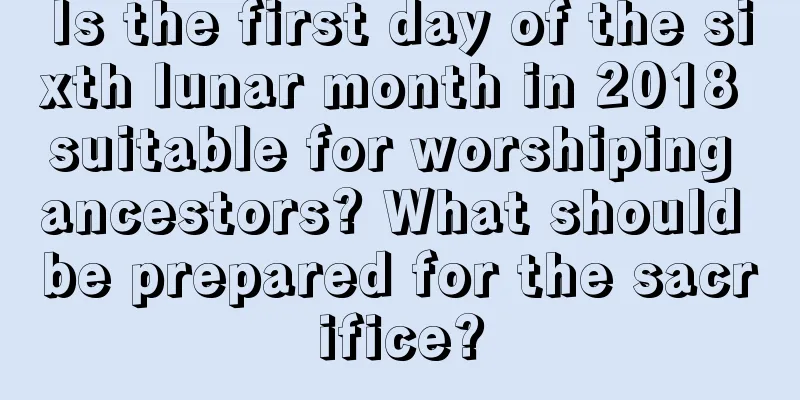 Is the first day of the sixth lunar month in 2018 suitable for worshiping ancestors? What should be prepared for the sacrifice?