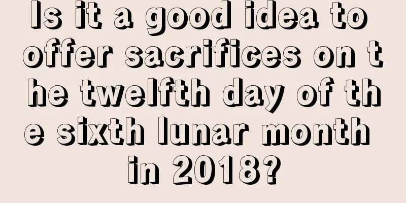 Is it a good idea to offer sacrifices on the twelfth day of the sixth lunar month in 2018?