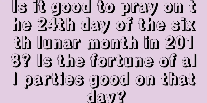 Is it good to pray on the 24th day of the sixth lunar month in 2018? Is the fortune of all parties good on that day?