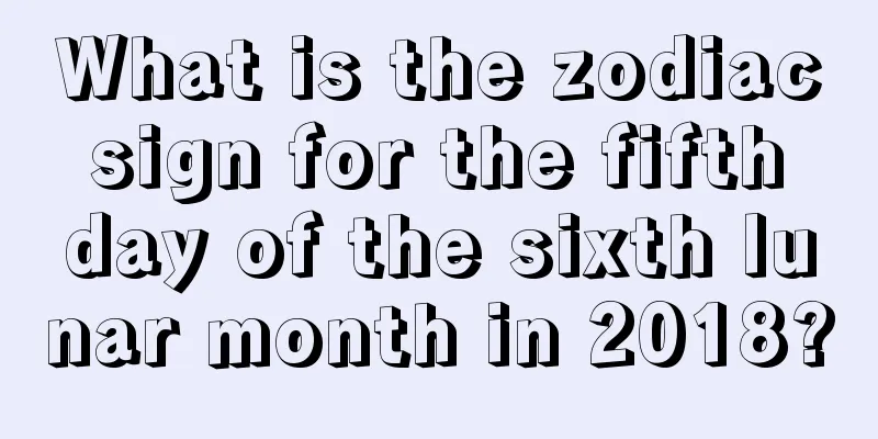 What is the zodiac sign for the fifth day of the sixth lunar month in 2018?