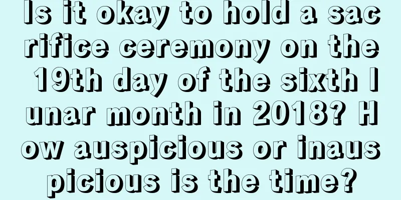 Is it okay to hold a sacrifice ceremony on the 19th day of the sixth lunar month in 2018? How auspicious or inauspicious is the time?
