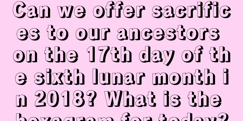 Can we offer sacrifices to our ancestors on the 17th day of the sixth lunar month in 2018? What is the hexagram for today?