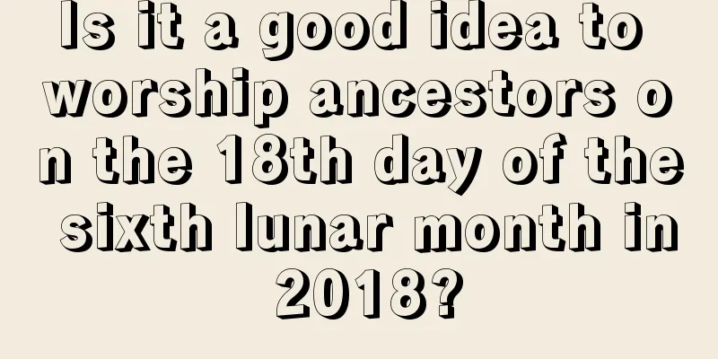 Is it a good idea to worship ancestors on the 18th day of the sixth lunar month in 2018?