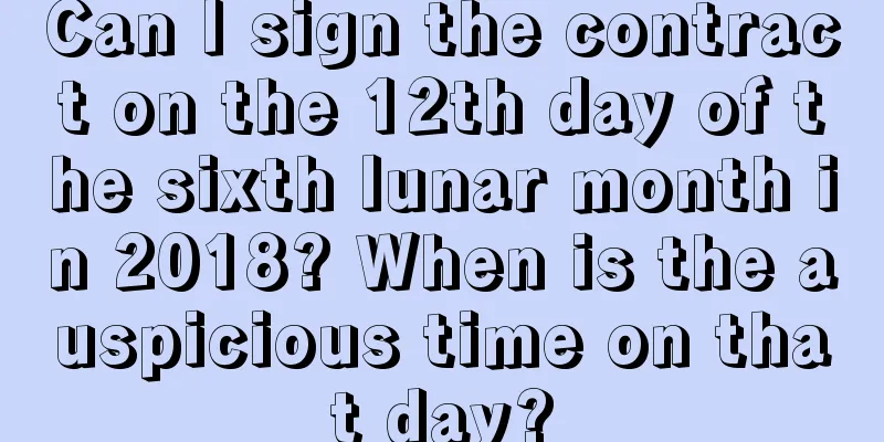 Can I sign the contract on the 12th day of the sixth lunar month in 2018? When is the auspicious time on that day?