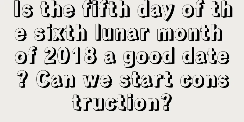 Is the fifth day of the sixth lunar month of 2018 a good date? Can we start construction?