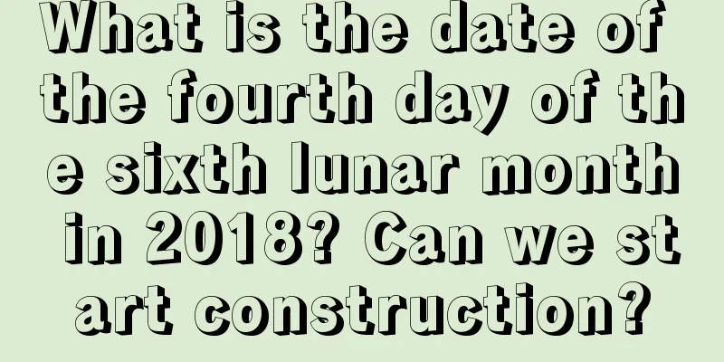 What is the date of the fourth day of the sixth lunar month in 2018? Can we start construction?