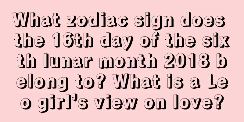 What zodiac sign does the 16th day of the sixth lunar month 2018 belong to? What is a Leo girl’s view on love?