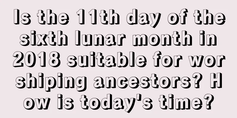 Is the 11th day of the sixth lunar month in 2018 suitable for worshiping ancestors? How is today's time?