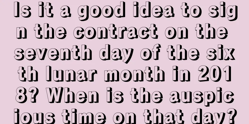 Is it a good idea to sign the contract on the seventh day of the sixth lunar month in 2018? When is the auspicious time on that day?