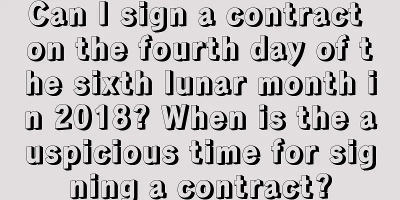 Can I sign a contract on the fourth day of the sixth lunar month in 2018? When is the auspicious time for signing a contract?