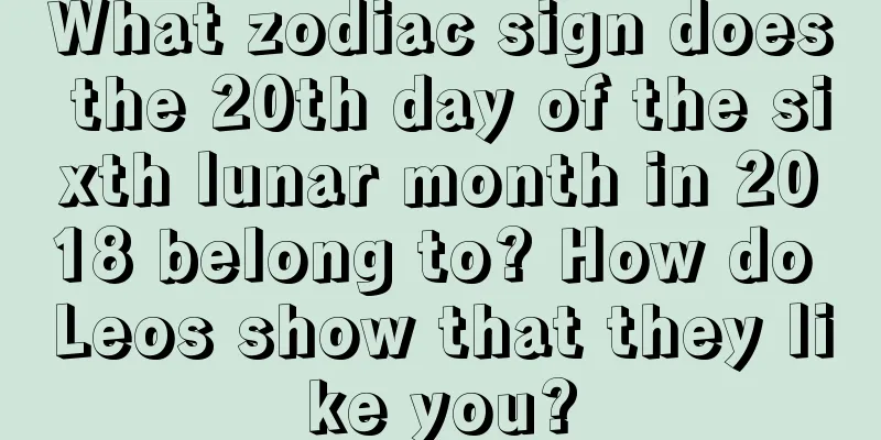 What zodiac sign does the 20th day of the sixth lunar month in 2018 belong to? How do Leos show that they like you?