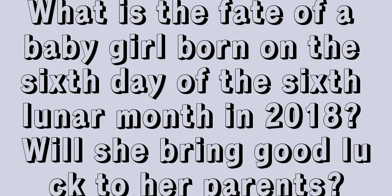 What is the fate of a baby girl born on the sixth day of the sixth lunar month in 2018? Will she bring good luck to her parents?