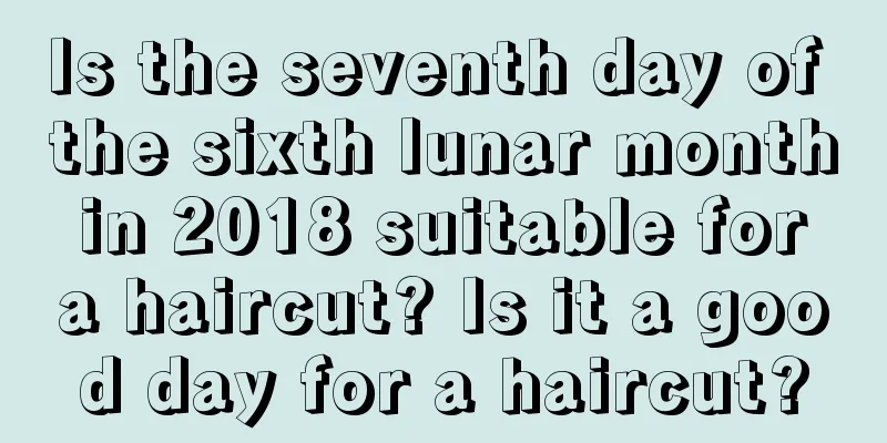 Is the seventh day of the sixth lunar month in 2018 suitable for a haircut? Is it a good day for a haircut?