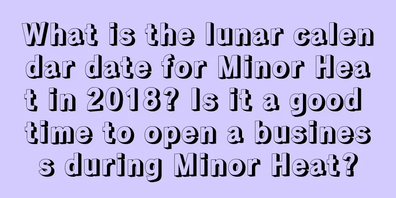 What is the lunar calendar date for Minor Heat in 2018? Is it a good time to open a business during Minor Heat?
