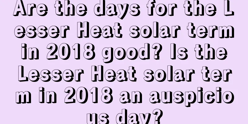 Are the days for the Lesser Heat solar term in 2018 good? Is the Lesser Heat solar term in 2018 an auspicious day?