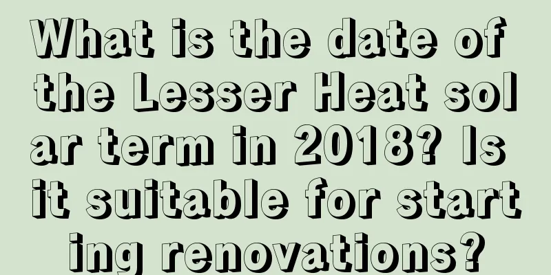 What is the date of the Lesser Heat solar term in 2018? Is it suitable for starting renovations?