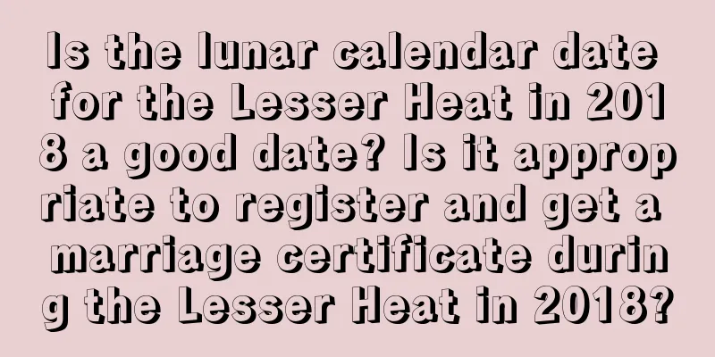 Is the lunar calendar date for the Lesser Heat in 2018 a good date? Is it appropriate to register and get a marriage certificate during the Lesser Heat in 2018?