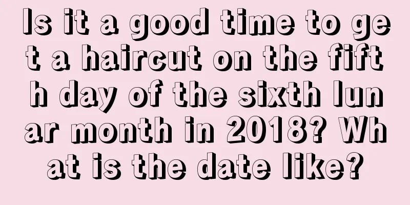 Is it a good time to get a haircut on the fifth day of the sixth lunar month in 2018? What is the date like?