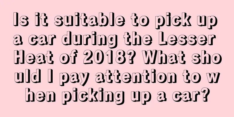 Is it suitable to pick up a car during the Lesser Heat of 2018? What should I pay attention to when picking up a car?