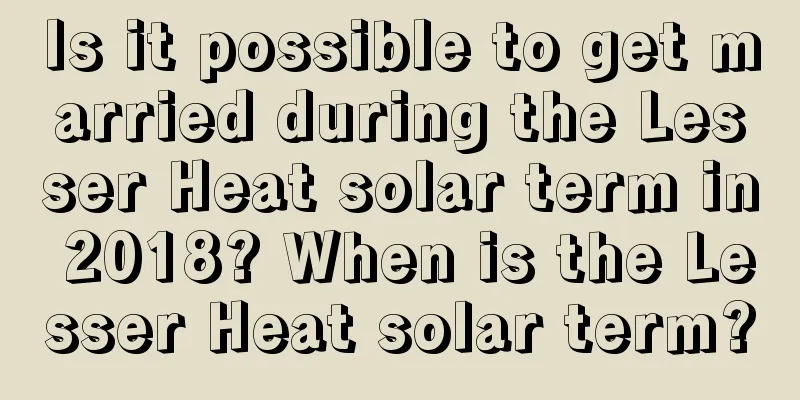 Is it possible to get married during the Lesser Heat solar term in 2018? When is the Lesser Heat solar term?