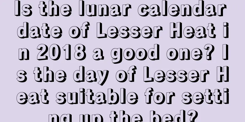 Is the lunar calendar date of Lesser Heat in 2018 a good one? Is the day of Lesser Heat suitable for setting up the bed?