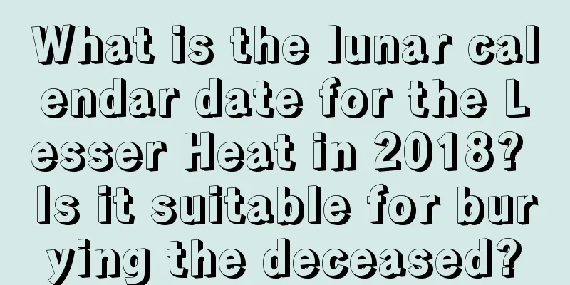 What is the lunar calendar date for the Lesser Heat in 2018? Is it suitable for burying the deceased?