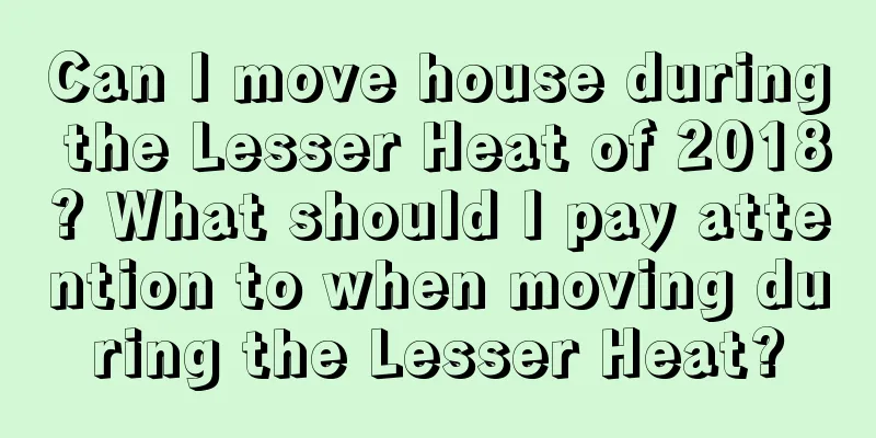 Can I move house during the Lesser Heat of 2018? What should I pay attention to when moving during the Lesser Heat?