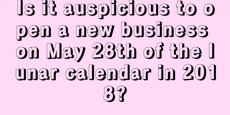 Is it auspicious to open a new business on May 28th of the lunar calendar in 2018?