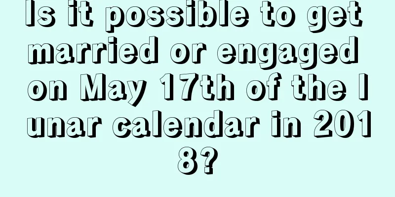 Is it possible to get married or engaged on May 17th of the lunar calendar in 2018?