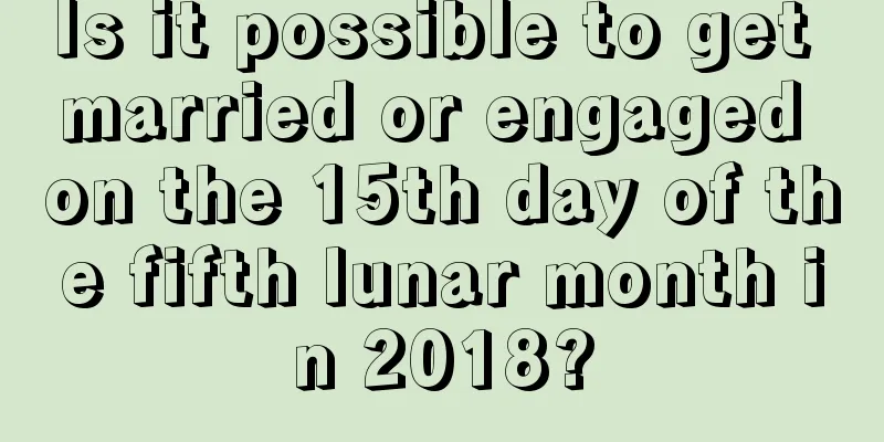 Is it possible to get married or engaged on the 15th day of the fifth lunar month in 2018?