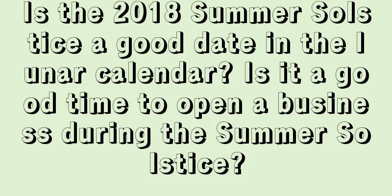 Is the 2018 Summer Solstice a good date in the lunar calendar? Is it a good time to open a business during the Summer Solstice?